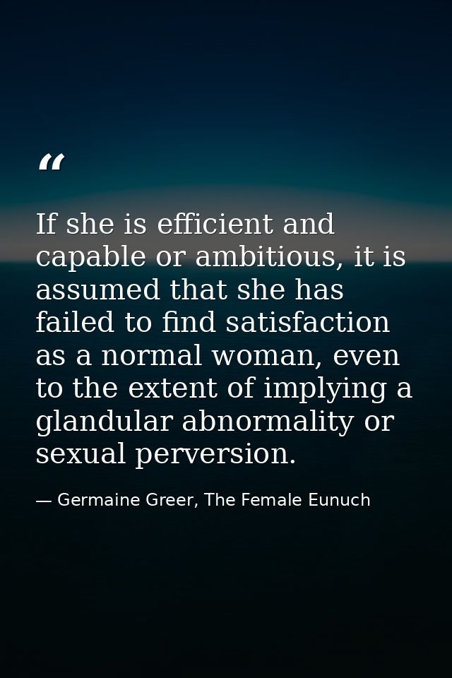 If she is efficient and capable or ambitious, it is assumed that she has failed to find satisfaction as a normal woman,  — Germaine Greer, The Female Eunuch