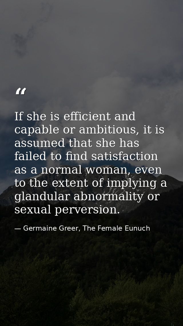 If she is efficient and capable or ambitious, it is assumed that she has failed to find satisfaction as a normal woman,  — Germaine Greer, The Female Eunuch