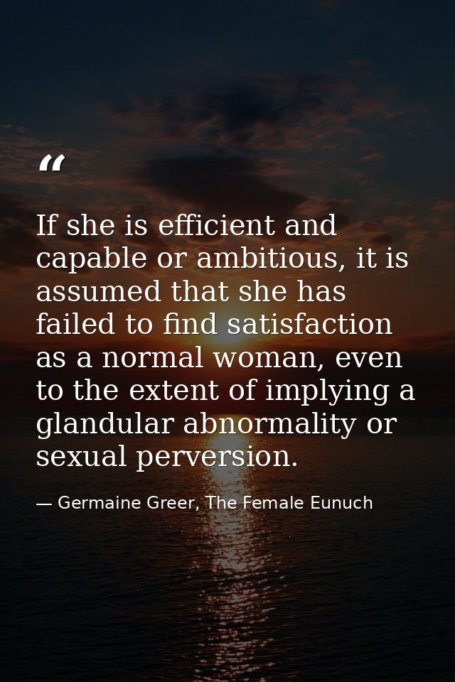 If she is efficient and capable or ambitious, it is assumed that she has failed to find satisfaction as a normal woman,  — Germaine Greer, The Female Eunuch
