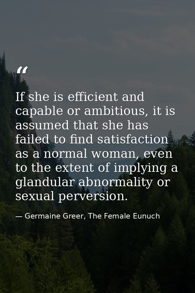 If she is efficient and capable or ambitious, it is assumed that she has failed to find satisfaction as a normal woman,  — Germaine Greer, The Female Eunuch