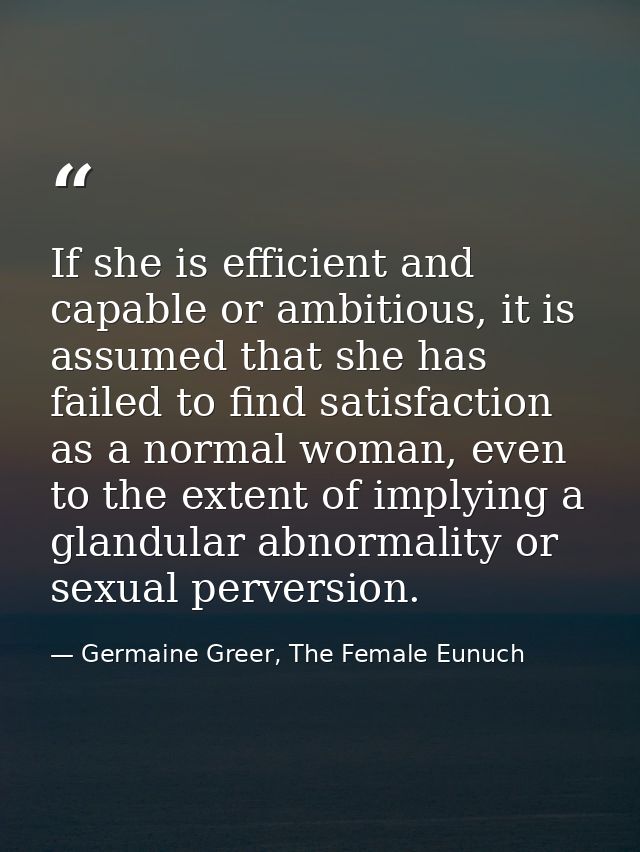 If she is efficient and capable or ambitious, it is assumed that she has failed to find satisfaction as a normal woman,  — Germaine Greer, The Female Eunuch