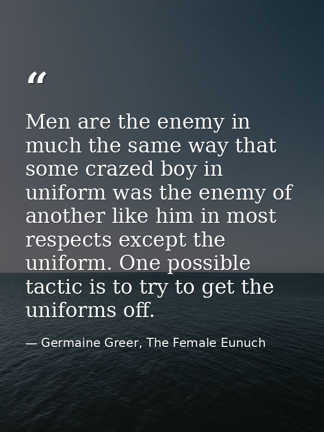 Men are the enemy in much the same way that some crazed boy in uniform was the enemy of another like him in most respect — Germaine Greer, The Female Eunuch