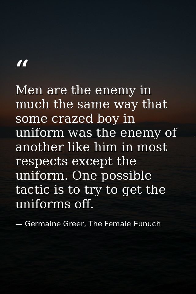 Men are the enemy in much the same way that some crazed boy in uniform was the enemy of another like him in most respect — Germaine Greer, The Female Eunuch