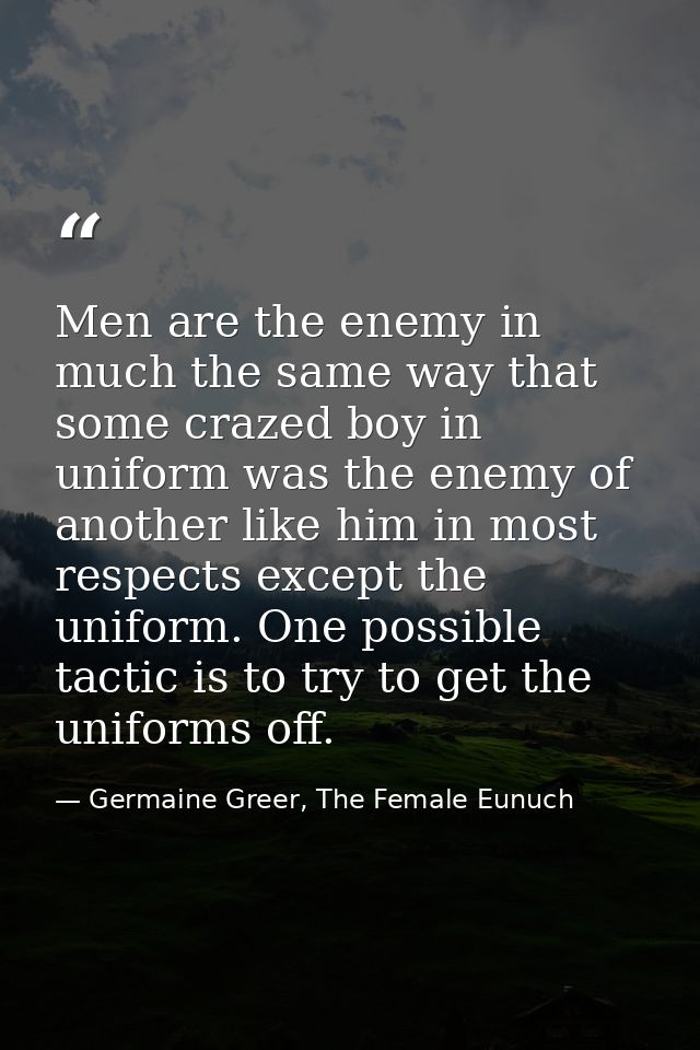 Men are the enemy in much the same way that some crazed boy in uniform was the enemy of another like him in most respect — Germaine Greer, The Female Eunuch