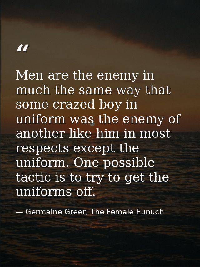 Men are the enemy in much the same way that some crazed boy in uniform was the enemy of another like him in most respect — Germaine Greer, The Female Eunuch