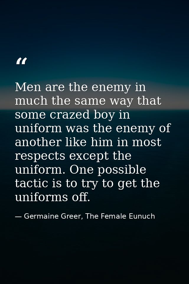 Men are the enemy in much the same way that some crazed boy in uniform was the enemy of another like him in most respect — Germaine Greer, The Female Eunuch