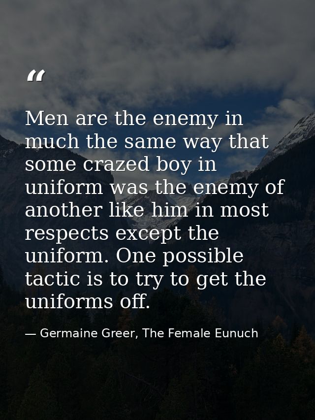 Men are the enemy in much the same way that some crazed boy in uniform was the enemy of another like him in most respect — Germaine Greer, The Female Eunuch