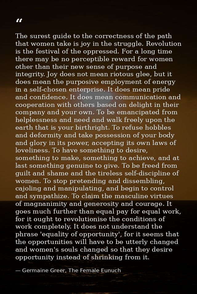 The surest guide to the correctness of the path that women take is joy in the struggle. Revolution is the festival of th — Germaine Greer, The Female Eunuch