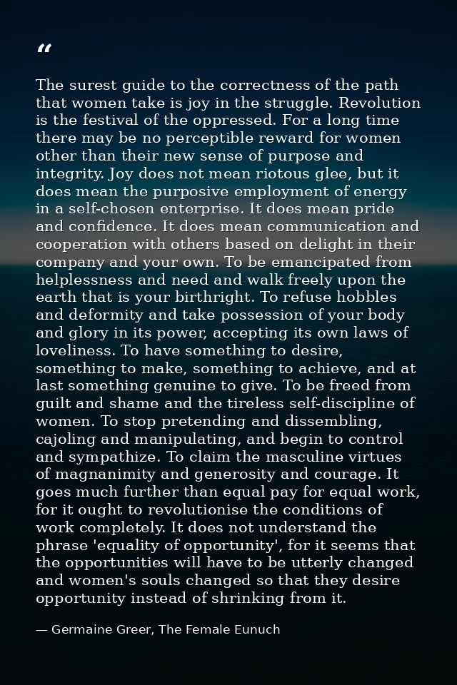 The surest guide to the correctness of the path that women take is joy in the struggle. Revolution is the festival of th — Germaine Greer, The Female Eunuch