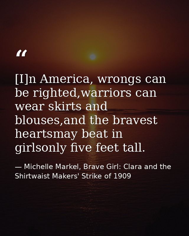 [I]n America, wrongs can be righted,warriors can wear skirts and blouses,and the bravest heartsmay beat in girlsonly fiv — Michelle Markel, Brave Girl: Clara and the Shirtwaist Makers' Strike of 1909