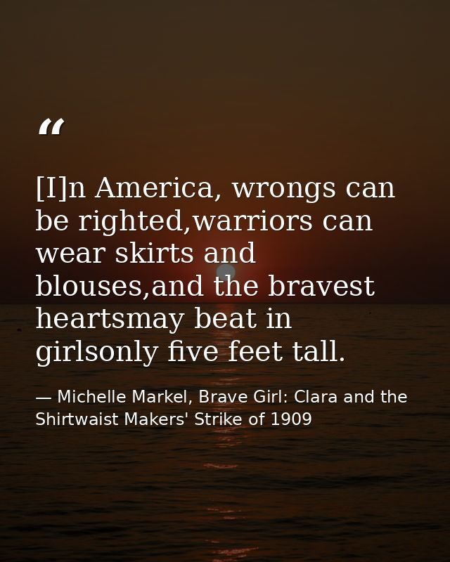 [I]n America, wrongs can be righted,warriors can wear skirts and blouses,and the bravest heartsmay beat in girlsonly fiv — Michelle Markel, Brave Girl: Clara and the Shirtwaist Makers' Strike of 1909