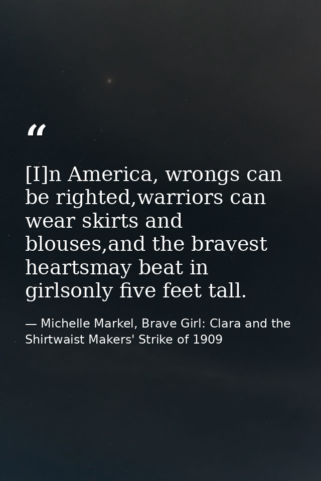 [I]n America, wrongs can be righted,warriors can wear skirts and blouses,and the bravest heartsmay beat in girlsonly fiv — Michelle Markel, Brave Girl: Clara and the Shirtwaist Makers' Strike of 1909