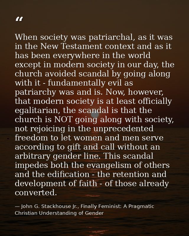 When society was patriarchal, as it was in the New Testament context and as it has been everywhere in the world except i — John G. Stackhouse Jr., Finally Feminist: A Pragmatic Christian Understanding of Gender