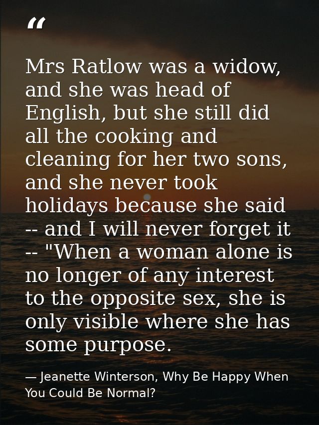Mrs Ratlow was a widow, and she was head of English, but she still did all the cooking and cleaning for her two sons, an — Jeanette Winterson, Why Be Happy When You Could Be Normal?