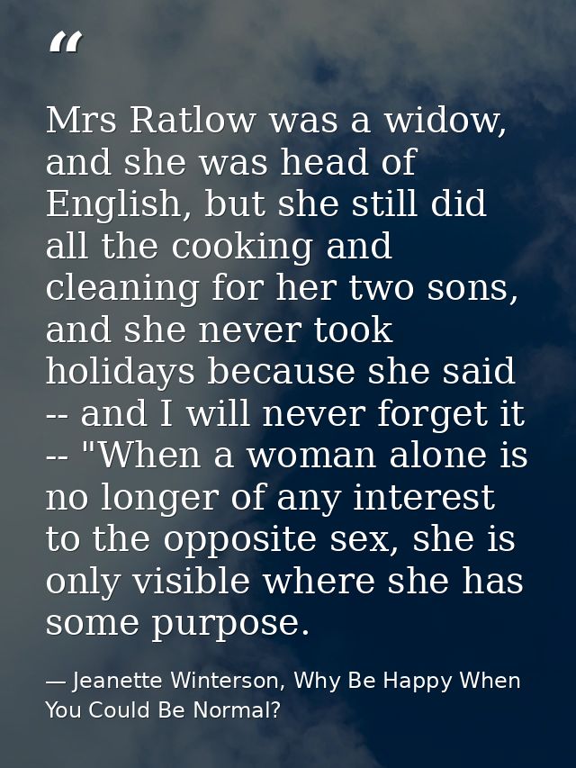 Mrs Ratlow was a widow, and she was head of English, but she still did all the cooking and cleaning for her two sons, an — Jeanette Winterson, Why Be Happy When You Could Be Normal?