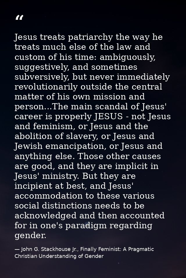 Jesus treats patriarchy the way he treats much else of the law and custom of his time: ambiguously, suggestively, and so — John G. Stackhouse Jr., Finally Feminist: A Pragmatic Christian Understanding of Gender