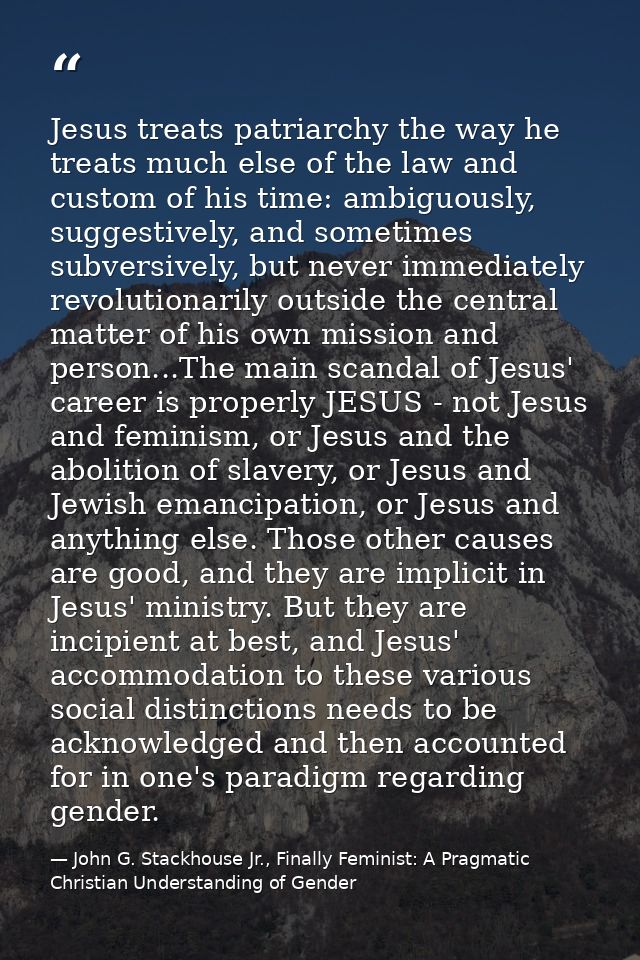 Jesus treats patriarchy the way he treats much else of the law and custom of his time: ambiguously, suggestively, and so — John G. Stackhouse Jr., Finally Feminist: A Pragmatic Christian Understanding of Gender