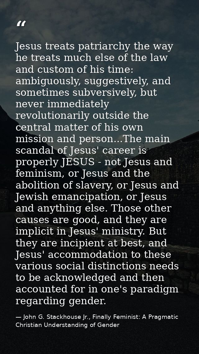Jesus treats patriarchy the way he treats much else of the law and custom of his time: ambiguously, suggestively, and so — John G. Stackhouse Jr., Finally Feminist: A Pragmatic Christian Understanding of Gender