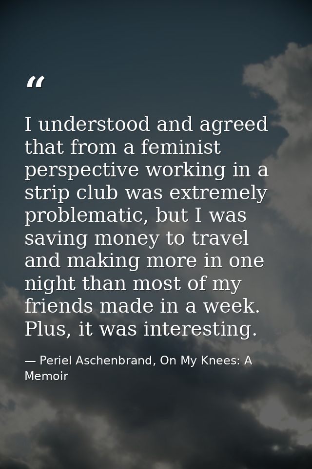 I understood and agreed that from a feminist perspective working in a strip club was extremely problematic, but I was sa — Periel Aschenbrand, On My Knees: A Memoir
