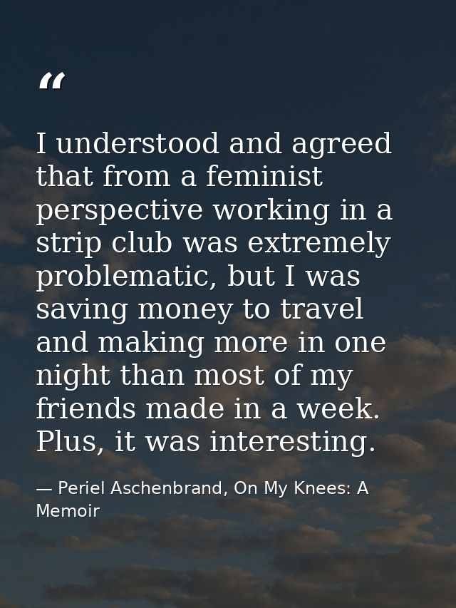 I understood and agreed that from a feminist perspective working in a strip club was extremely problematic, but I was sa — Periel Aschenbrand, On My Knees: A Memoir