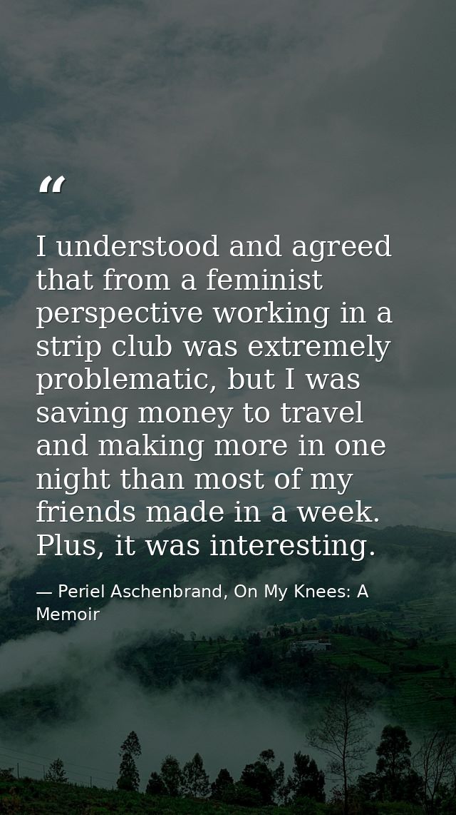 I understood and agreed that from a feminist perspective working in a strip club was extremely problematic, but I was sa — Periel Aschenbrand, On My Knees: A Memoir