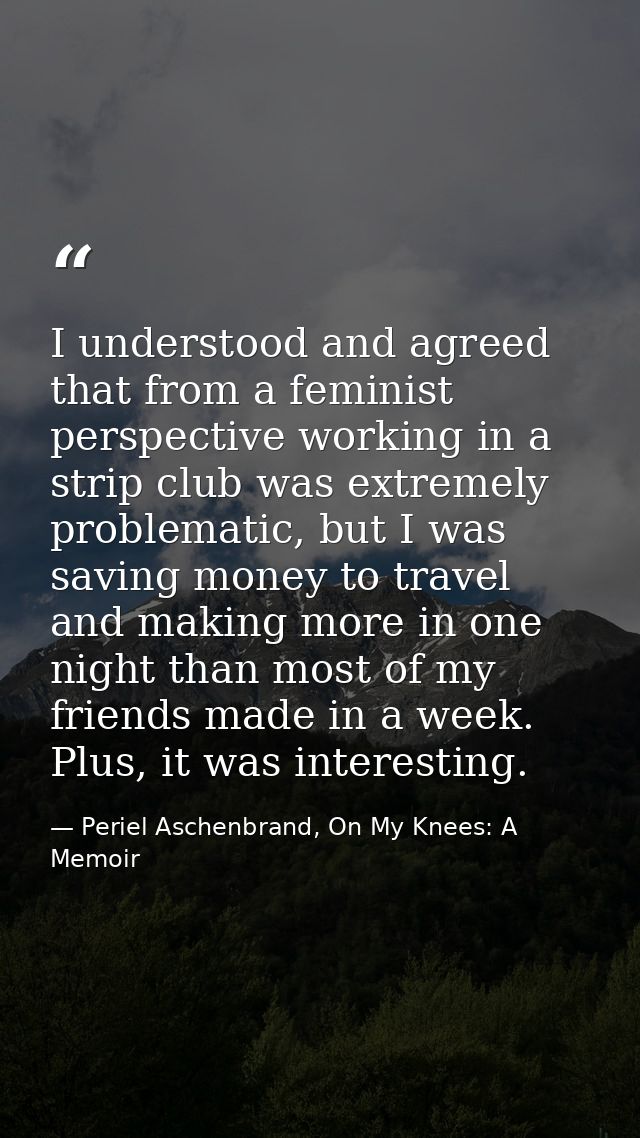 I understood and agreed that from a feminist perspective working in a strip club was extremely problematic, but I was sa — Periel Aschenbrand, On My Knees: A Memoir