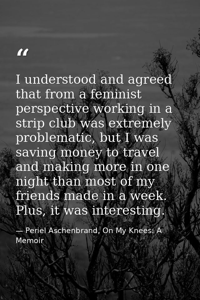 I understood and agreed that from a feminist perspective working in a strip club was extremely problematic, but I was sa — Periel Aschenbrand, On My Knees: A Memoir