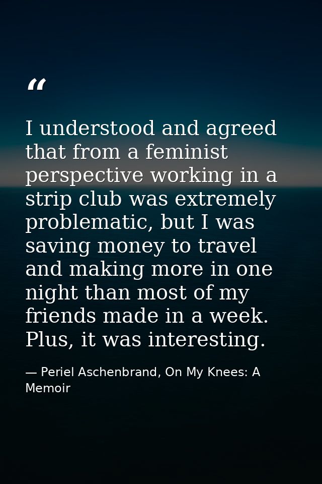 I understood and agreed that from a feminist perspective working in a strip club was extremely problematic, but I was sa — Periel Aschenbrand, On My Knees: A Memoir