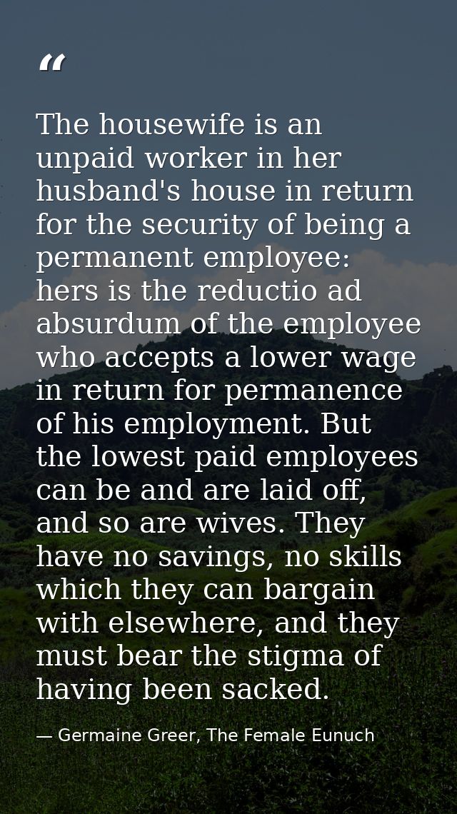 The housewife is an unpaid worker in her husband's house in return for the security of being a permanent employee: hers  — Germaine Greer, The Female Eunuch