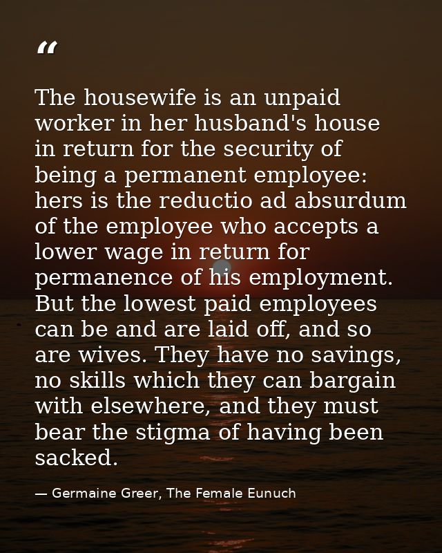 The housewife is an unpaid worker in her husband's house in return for the security of being a permanent employee: hers  — Germaine Greer, The Female Eunuch