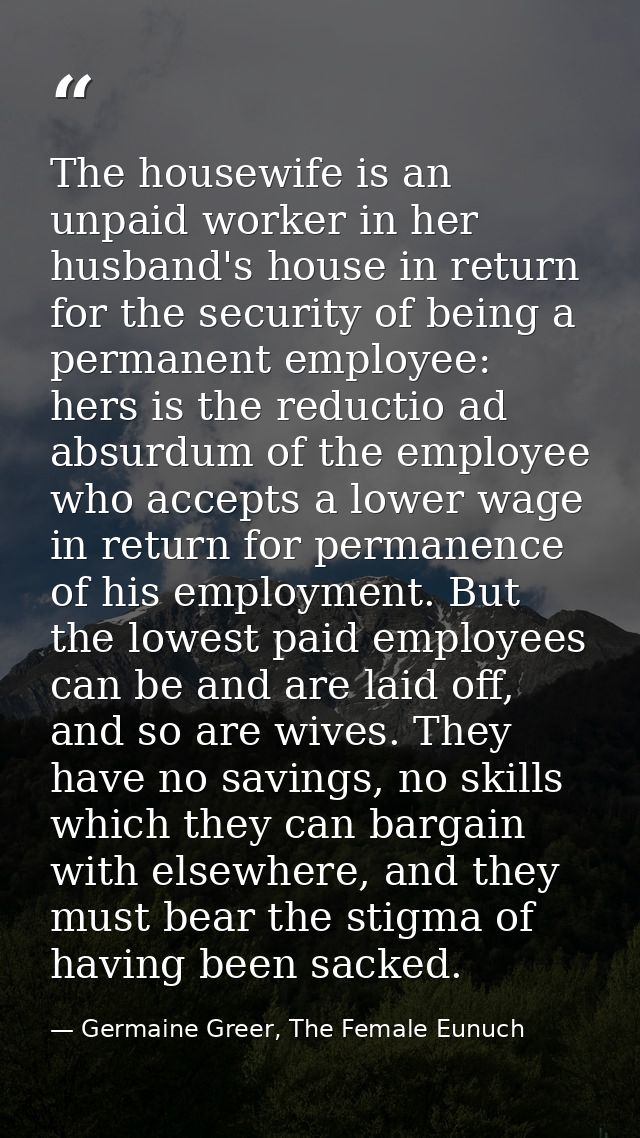 The housewife is an unpaid worker in her husband's house in return for the security of being a permanent employee: hers  — Germaine Greer, The Female Eunuch