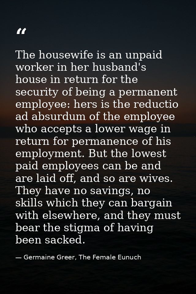 The housewife is an unpaid worker in her husband's house in return for the security of being a permanent employee: hers  — Germaine Greer, The Female Eunuch