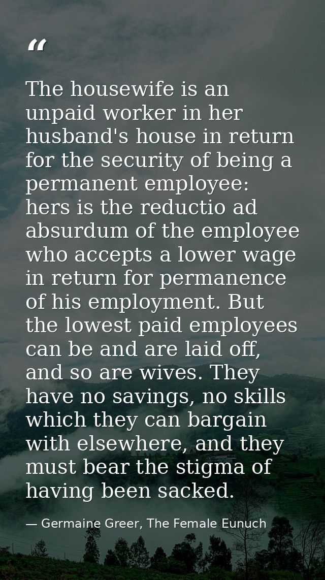 The housewife is an unpaid worker in her husband's house in return for the security of being a permanent employee: hers  — Germaine Greer, The Female Eunuch