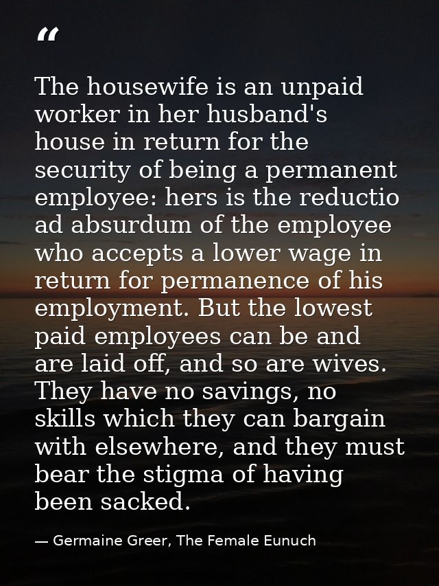 The housewife is an unpaid worker in her husband's house in return for the security of being a permanent employee: hers  — Germaine Greer, The Female Eunuch