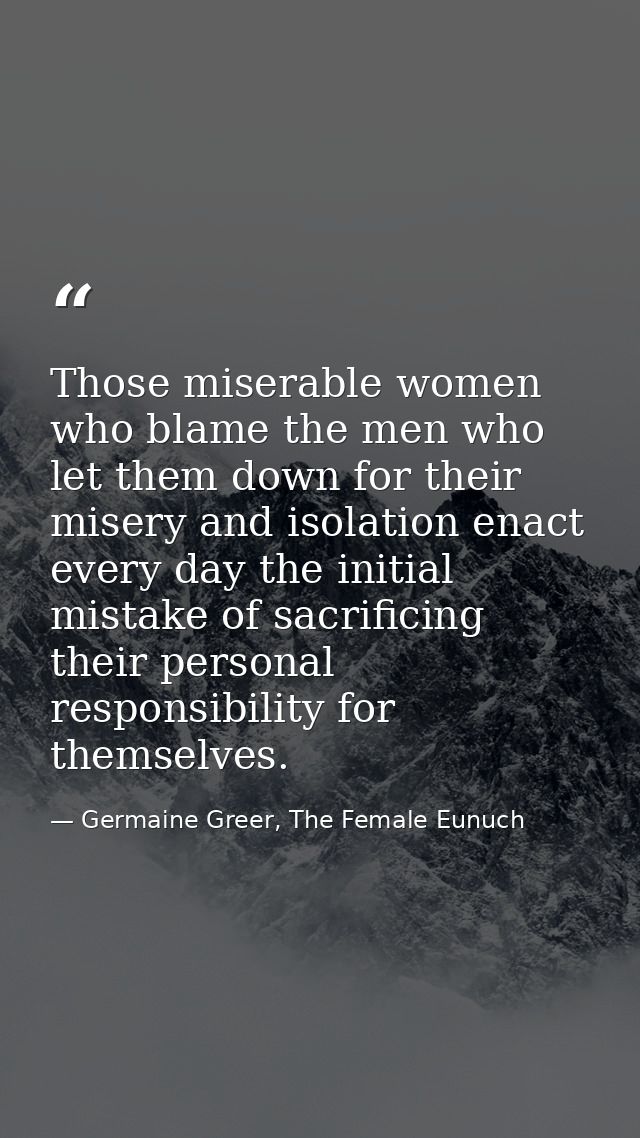 Those miserable women who blame the men who let them down for their misery and isolation enact every day the initial mis — Germaine Greer, The Female Eunuch
