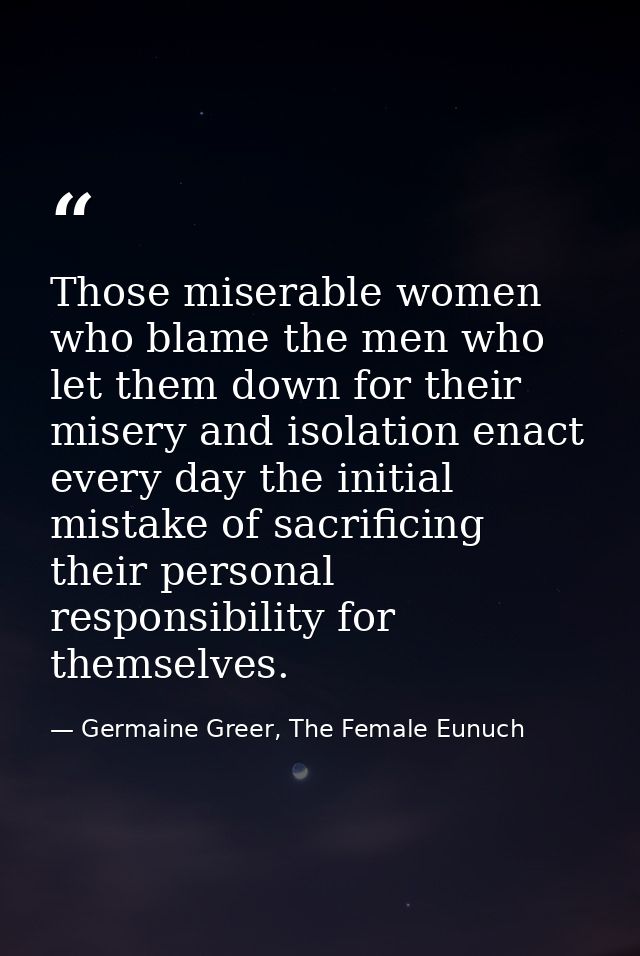 Those miserable women who blame the men who let them down for their misery and isolation enact every day the initial mis — Germaine Greer, The Female Eunuch