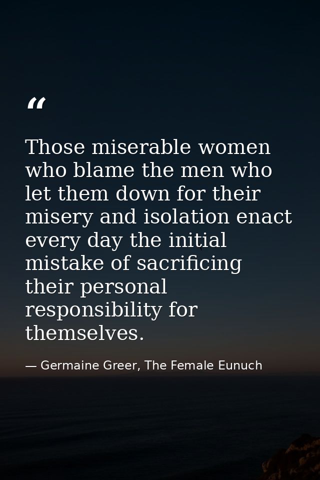 Those miserable women who blame the men who let them down for their misery and isolation enact every day the initial mis — Germaine Greer, The Female Eunuch