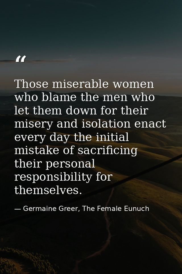 Those miserable women who blame the men who let them down for their misery and isolation enact every day the initial mis — Germaine Greer, The Female Eunuch