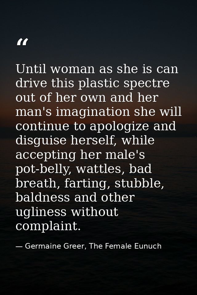 Until woman as she is can drive this plastic spectre out of her own and her man's imagination she will continue to apolo — Germaine Greer, The Female Eunuch