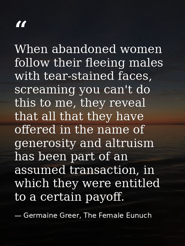 When abandoned women follow their fleeing males with tear-stained faces, screaming you can't do this to me, they reveal  — Germaine Greer, The Female Eunuch