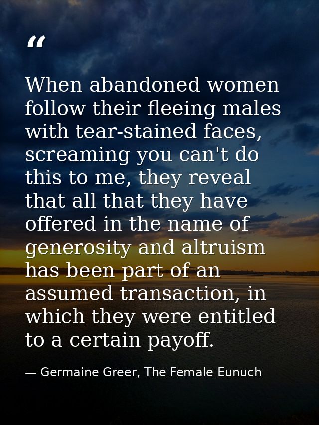 When abandoned women follow their fleeing males with tear-stained faces, screaming you can't do this to me, they reveal  — Germaine Greer, The Female Eunuch