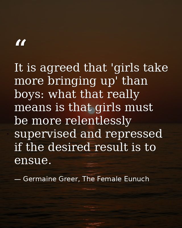 It is agreed that 'girls take more bringing up' than boys: what that really means is that girls must be more relentlessl — Germaine Greer, The Female Eunuch