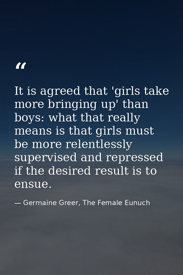 It is agreed that 'girls take more bringing up' than boys: what that really means is that girls must be more relentlessl — Germaine Greer, The Female Eunuch