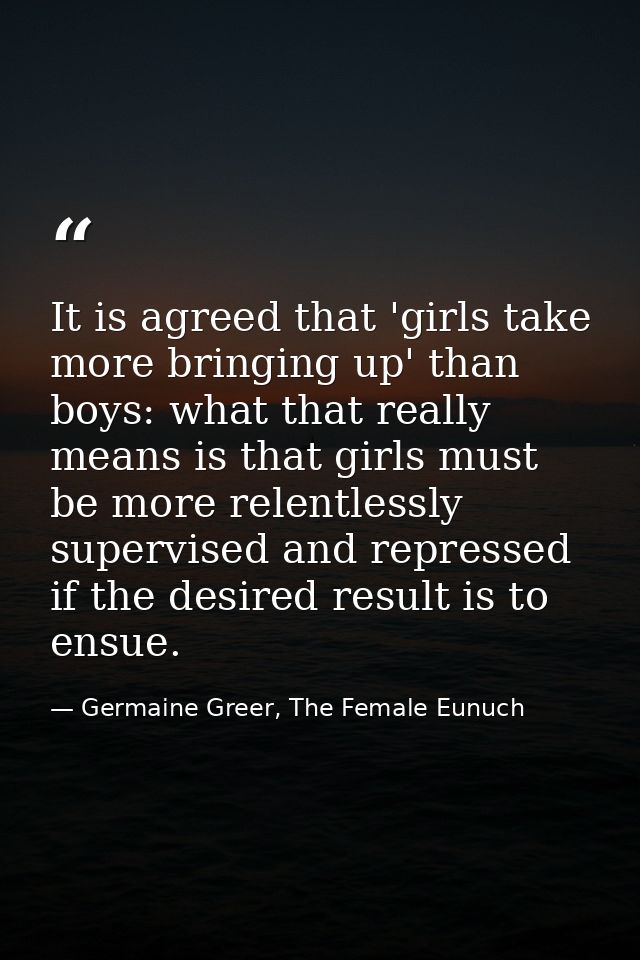 It is agreed that 'girls take more bringing up' than boys: what that really means is that girls must be more relentlessl — Germaine Greer, The Female Eunuch