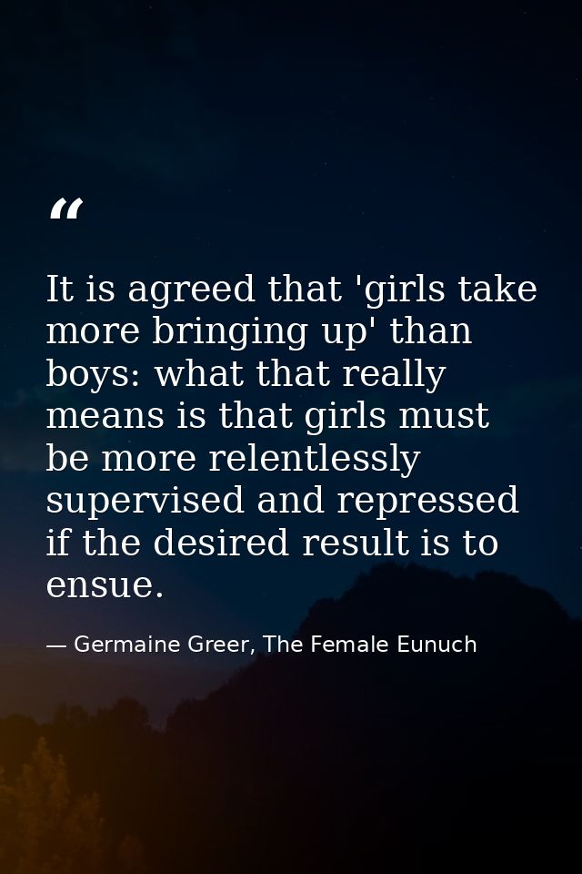 It is agreed that 'girls take more bringing up' than boys: what that really means is that girls must be more relentlessl — Germaine Greer, The Female Eunuch