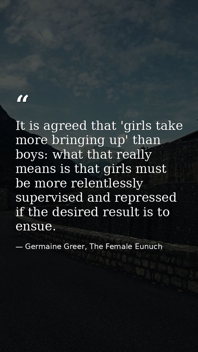 It is agreed that 'girls take more bringing up' than boys: what that really means is that girls must be more relentlessl — Germaine Greer, The Female Eunuch