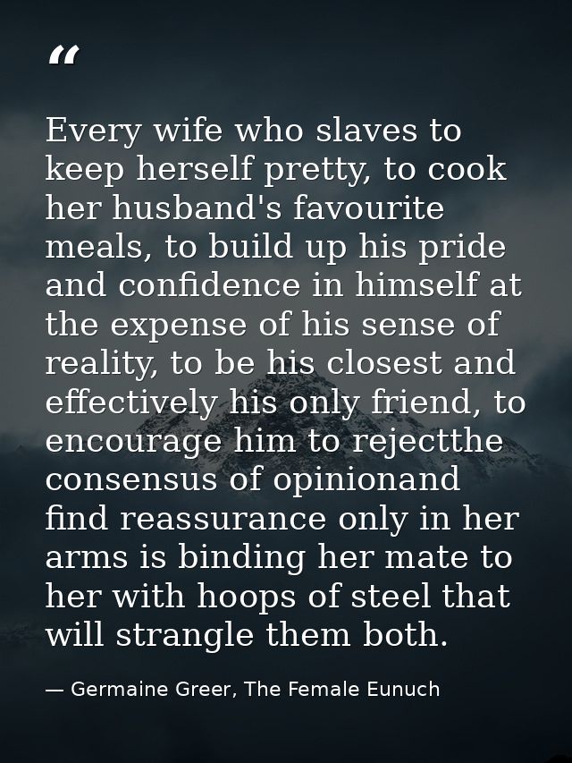 Every wife who slaves to keep herself pretty, to cook her husband's favourite meals, to build up his pride and confidenc — Germaine Greer, The Female Eunuch