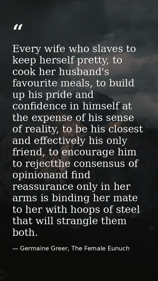 Every wife who slaves to keep herself pretty, to cook her husband's favourite meals, to build up his pride and confidenc — Germaine Greer, The Female Eunuch