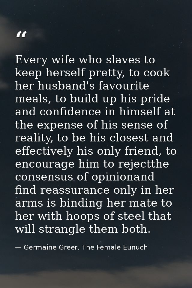Every wife who slaves to keep herself pretty, to cook her husband's favourite meals, to build up his pride and confidenc — Germaine Greer, The Female Eunuch
