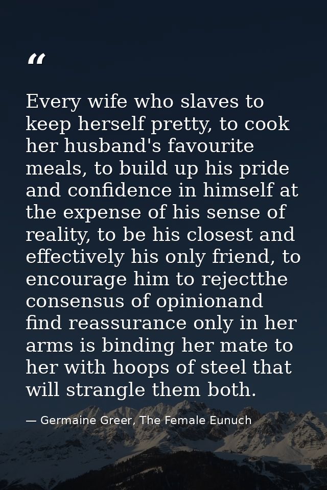 Every wife who slaves to keep herself pretty, to cook her husband's favourite meals, to build up his pride and confidenc — Germaine Greer, The Female Eunuch